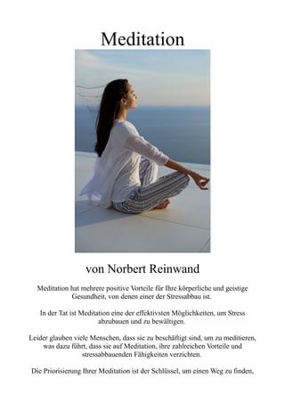 Meditation
von Norbert Reinwand
Meditation hat mehrere positive Vorteile für Ihre körperliche und geistige
Gesundheit, von denen einer der Stressabbau ist.
In der Tat ist Meditation eine der effektivsten Möglichkeiten, um Stress
abzubauen und zu bewältigen.
Leider glauben viele Menschen, dass sie zu beschäftigt sind, um zu meditieren,
was dazu führt, dass sie auf Meditation, ihre zahlreichen Vorteile und
stressabbauenden Fähigkeiten verzichten.
Die Priorisierung Ihrer Meditation ist der Schlüssel, um einen Weg zu finden,
 