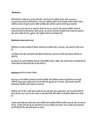 Meditation
क
ै से हैं दोस्तों? उम्मीद करता हु सब अच्छे होंगे । दोस्तों आज क
े आर्टिकल में बार करेंगे meditation
benefits-ध्यान करने क
े लाभ क
े बारे में । ध्यान का अद्वितीय सौंदर्य यह है कि इसक
े फायदे आपको न क
े वल
शारीरिक स्वास्थ्य में सुधार करते हैं, बल्कि मानसिक और आत्मिक स्वास्थ्य को भी बेहतर बनाते हैं।
ध्यान से आप तनाव को कम कर सकते हैं, विचारों को शांत कर सकते हैं, और आपक
े मानसिक ख्यालों को
सकारात्मक दिशा में मोड़ सकते हैं। इसक
े अलावा, यह आपको आत्मज्ञान में वृद्धि करने में मदद कर सकता है
और आपक
े जीवन को शांत, सुखमय, और संतुलित बनाने का मार्ग दिखाता है।
Meditation kaise karte hain
मेडिटेशन एक प्राचीन तकनीक है जिसका उपयोग हम मानसिक शांति, आत्मज्ञान, और स्वास्थ्य क
े लिए करते
हैं।
यह विशेष ध्यान और आत्मसमर्पण की प्रक्रिया है जिसमें हम अपने मन को शांति और स्थिरता की दिशा में
मोड़ते हैं।
इस लेख में, हम आपको मेडिटेशन क
ै से करें, इसक
े विभिन्न प्रकार, तरीकों, और उपायों क
े बारे में जानकारी देंगे जो
आपक
े जीवन को सकारात्मक दिशा में मोड़ सकते हैं।
Meditation करने का आसान तरीका:-
Meditation एक ध्यानिक अभ्यास है जो हमारे मानसिक और शारीरिक स्वास्थ्य को सुधारने का एक प्रमुख
तरीका है। इसका मुख्य उद्देश्य हमारे मन को शांति और सुख की ओर ले जाना है, और यह हमारे जीवन में
सकारात्मक परिवर्तन लाने में मदद कर सकता है।
मेडिटेशन करने क
े लिए, सबसे पहले आपको एक शांत और सुंदर स्थान चुनना होगा, जहां पर आपको किसी भी
प्रकार की शोर ना हो। आप एक योग आसन पर बैठ सकते हैं या सीधे ज़मीन पर भी बैठकर मेडिटेशन कर सकते
हैं।
आपको अपनी आँखें बंद करनी है और अपने शारीरिक और मानसिक स्थिति को स्थिर रखना है। सांस को ध्यान से
लेते हुए, आपको अपने मन को एक शांति भावना या मंत्र पर क
ें द्रित करना होगा। अगर आपका ध्यान भटकता है,
तो उसे धीरे-धीरे फिर उसी शांति भावना पर लाइए।
 