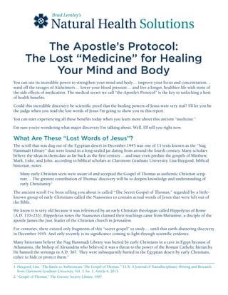 The Apostle’s Protocol:
The Lost “Medicine” for Healing
Your Mind and Body
Natural Health
Brad Lemley’s
Solutions
You can use its incredible power to strengthen your mind and body… improve your focus and concentration…
ward off the ravages of Alzheimer’s… lower your blood pressure… and live a longer, healthier life with none of
the side effects of medication. The medical secret we call “the Apostle’s Protocol” is the key to unlocking a host
of health benefits.
Could this incredible discovery be scientific proof that the healing powers of Jesus were very real? I’ll let you be
the judge when you read the lost words of Jesus I’m going to show you in this report.
You can start experiencing all these benefits today when you learn more about this ancient “medicine.”
I’m sure you’re wondering what major discovery I’m talking about. Well, I’ll tell you right now.
What Are These “Lost Words of Jesus”?
The scroll that was dug out of the Egyptian desert in December 1945 was one of 13 texts known as the “Nag
Hammadi Library” that were found in a long-sealed jar dating from around the fourth century. Many scholars
believe the ideas in them date as far back as the first century… and may even predate the gospels of Matthew,
Mark, Luke, and John, according to biblical scholars at Claremont Graduate University. Lisa Haygood, biblical
historian, notes:
Many early Christian sects were aware of and accepted the Gospel of Thomas as authentic Christian scrip-
ture… The greatest contribution of Thomas’ discovery will be to deepen knowledge and understanding of
early Christianity.1
The ancient scroll I’ve been telling you about is called “The Secret Gospel of Thomas,” regarded by a little-
known group of early Christians called the Naassenes to contain actual words of Jesus that were left out of
the Bible.
We know it is very old because it was referenced by an early Christian theologian called Hippolytus of Rome
(A.D. 170–235). Hippolytus notes the Naassenes claimed their teachings came from Mariamne, a disciple of the
apostle James the Just, leader of the Christian church in Jerusalem.
For centuries, there existed only fragments of this “secret gospel” to study… until that earth-shattering discovery
in December 1945. And only recently is its significance coming to light through scientific evidence.
Many historians believe the Nag Hammadi Library was buried by early Christians in a cave in Egypt because of
Athanasius, the bishop of Alexandria who believed it was a threat to the power of the Roman Catholic hierarchy.
He banned the writings in A.D. 367. They were subsequently buried in the Egyptian desert by early Christians,
either to hide or protect them.2
1. Haygood, Lisa. “The Battle to Authenticate ‘The Gospel of Thomas.’” LUX: A Journal of Transdisciplinary Writing and Research
from Claremont Graduate University. Vol. 3: Iss. 1, Article 6. 2013.
2. “Gospel of Thomas.” The Gnostic Society Library. 1997.
 