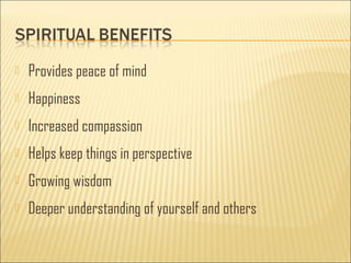  Provides peace of mind 
 Happiness 
 Increased compassion 
 Helps keep things in perspective 
 Growing wisdom 
 Deeper understanding of yourself and others 
 