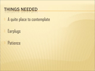  A quite place to contemplate 
 Earplugs 
 Patience 
 
