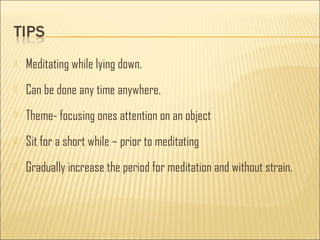  Meditating while lying down. 
 Can be done any time anywhere. 
 Theme- focusing ones attention on an object 
 Sit for a short while – prior to meditating 
 Gradually increase the period for meditation and without strain. 
 