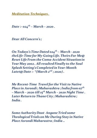 Meditation-Techniques.
Date :- 024th
– March – 2020 .
Dear All Concern’s;
On Todays’sTime Dated 024th
– March - 2020
theLife-Time for My-GoingLife. TheirsFor Me@
Reset Life From the Coma-AccidentSituationin
Year May 2002. All resulted Finallyto the Soul
Splash Setting’sCompleted in Year-Month
Latet@ Date :- *(March 2nd
; 2020) .
Me Recent-Time Travel for the Visit to Native
Place in Asrondi ; Maharashtra ; India from 07th
– March – 2020 till 15th
March – 2020 Night Time .
Later Return to Thane City ; Maharashtra ;
India .
Some AuthorityDoot Angane Tried some
TheologicalTrialson Me During Stay in Native
Place Asrondi Maharastra ; India ..
 