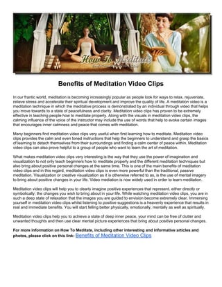 Benefits of Meditation Video Clips
In our frantic world, meditation is becoming increasingly popular as people look for ways to relax, rejuvenate,
relieve stress and accelerate their spiritual development and improve the quality of life. A meditation video is a
meditation technique in which the meditative process is demonstrated by an individual through video that helps
you move towards to a state of peacefulness and clarity. Meditation video clips has proven to be extremely
effective in teaching people how to meditate properly. Along with the visuals in meditation video clips, the
calming influence of the voice of the instructor may include the use of words that help to evoke certain images
that encourages inner calmness and peace that comes with meditation.

Many beginners find meditation video clips very useful when first learning how to meditate. Meditation video
clips provides the calm and even toned instructions that help the beginners to understand and grasp the basics
of learning to detach themselves from their surroundings and finding a calm center of peace within. Meditation
video clips can also prove helpful to a group of people who want to learn the art of meditation.

What makes meditation video clips very interesting is the way that they use the power of imagination and
visualization to not only teach beginners how to meditate properly and the different meditation techniques but
also bring about positive personal changes at the same time. This is one of the main benefits of meditation
video clips and in this regard, meditation video clips is even more powerful than the traditional, passive
meditation. Visualization or creative visualization as it is otherwise referred to as, is the use of mental imagery
to bring about positive changes in your life. Video mediation is now widely used in order to learn meditation.

Meditation video clips will help you to clearly imagine positive experiences that represent, either directly or
symbolically, the changes you wish to bring about in your life. While watching meditation video clips, you are in
such a deep state of relaxation that the images you are guided to envision become extremely clear. Immersing
yourself in meditation video clips whilst listening to positive suggestions is a heavenly experience that results in
real and immediate benefits. You will start felling better physically, emotionally, mentally as well as spiritually.

Meditation video clips help you to achieve a state of deep inner peace, your mind can be free of clutter and
unwanted thoughts and then use clear mental picture experiences that bring about positive personal changes.

For more information on How To Meditate, including other interesting and informative articles and
photos, please click on this link: Benefits of Meditation Video Clips
 