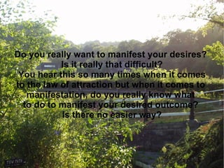 Do you really want to manifest your desires?
           Is it really that difficult?
 You hear this so many times when it comes
to the law of attraction but when it comes to
   manifestation, do you really know what
  to do to manifest your desired outcome?
           Is there no easier way?
 