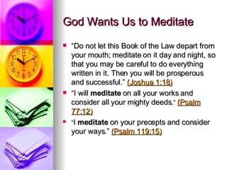 God Wants Us to Meditate “ Do not let this Book of the Law depart from your mouth; meditate on it day and night, so that you may be careful to do everything written in it. Then you will be prosperous and successful.”  (Joshua 1:18) “ I will  meditate  on all your works and consider all your mighty deeds. ”  (Psalm 77:12) “ I  meditate  on your precepts and consider your ways.”  (Psalm 119:15)   