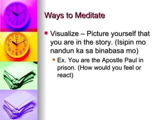 Ways to Meditate Visualize – Picture yourself that you are in the story. (Isipin mo nandun ka sa binabasa mo) Ex. You are the Apostle Paul in prison. (How would you feel or react) 