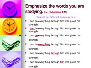 Emphasize the words you are studying.  Ex. Philippians 4:13 I  can do everything through him who gives me strength.   I  can  do everything through him who gives me strength.  I can  do  everything through him who gives me strength.   I can do  everything  through him who gives me strength.   I can do everything  through  him who gives me strength.   I can do everything through  him  who gives me strength.   You will get different meanings here. 