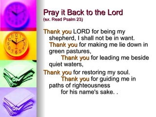 Pray it Back to the Lord  (ex. Read Psalm 23) Thank you  LORD for being my shepherd, I shall not be in want.  Thank you  for making me lie down in green pastures,          Thank you  for leading me beside quiet waters,  Thank you  for restoring my soul.          Thank you  for guiding me in paths of righteousness         for his name's sake. .  