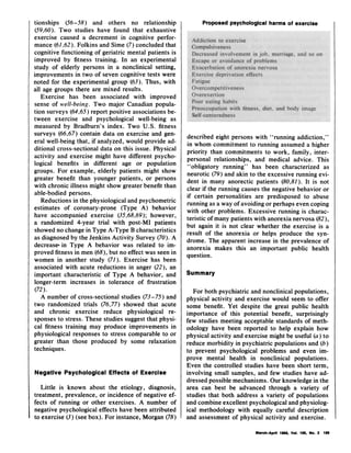 tionships (56-58) and others no relationship
(59,60). Two studies have found that exhaustive
exercise caused a decrement in cognitive perfor-
mance (61,62). Folkins and Sime (7) concluded that
cognitive functioning of geriatric mental patients is
improved by fitness training. In an experimental
study of elderly persons in a nonclinical setting,
improvements in two of seven cognitive tests were
noted for the experimental group (63). Thus, with
all age groups there are mixed results.
Exercise has been associated with improved
sense of well-being. Two major Canadian popula-
tion surveys (64,65) report positive associations be-
tween exercise and psychological well-being as
measured by Bradburn's index. Two U.S. fitness
surveys (66,67) contain data on exercise and gen-
eral well-being that, if analyzed, would provide ad-
ditional cross-sectional data on this issue. Physical
activity and exercise might have different psycho-
logical benefits in different age or population
groups. For example, elderly patients might show
greater benefit than younger patients, or persons
with chronic illness might show greater benefit than
able-bodied persons.
Reductions in the physiological and psychometric
estimates of coronary-prone (Type A) behavior
have accompanied exercise (35,68,69); however,
a randomized 4-year trial with post-MI patients
showed no change in Type A-Type B characteristics
as diagnosed by the Jenkins Activity Survey (70). A
decrease' in Type A behavior was related to im-
proved fitness in men (68), but no effect was seen in
women in another study (71). Exercise has been
associated with acute reductions in anger (22), an
important characteristic of Type A behavior, and
longer-term increases in tolerance of frustration
(72).
A number of cross-sectional studies (73-75) and
two randomized trials (76,77) showed that acute
and chronic exercise reduce physiological re-
sponses to stress. These studies suggest that physi-
cal fitness training may produce improvements in
physiological responses to stress comparable to or
greater than those produced by some relaxation
techniques.
Negative Psychological Effects of Exercise
Little is known about the etiology, diagnosis,
treatment, prevalence, or incidence of negative ef-
fects of running or other exercises. A number of
negative psychological effects have been attributed
to exercise (3) (see box). For instance, Morgan (78)
Proposed psychological harms of exercise
described eight persons with "running addiction,"
in whom commitment to running assumed a higher
priority than commitments to work, family, inter-
personal relationships, and medical advice. This
"obligatory running" has been characterized as
neurotic (79) and akin to the excessive running evi-
dent in many anorectic patients (80,81). It is not
clear if the running causes the negative behavior or
if certain personalities are predisposed to abuse
running as a way of avoiding or perhaps even coping
with other problems. Excessive running is charac-
teristic of many patients with anorexia nervosa (82),
but again it is not clear whether the exercise is a
result of the anorexia or helps produce the syn-
drome. The apparent increase in the prevalence of
anorexia makes this an important public health
question.
Summary
For both psychiatric and nonclinical populations,
physical activity and exercise would seem to offer
some benefit. Yet despite the great public health
importance of this potential benefit, surprisingly
few studies meeting acceptable standards of meth-
odology have been reported to help explain how
physical activity and exercise might be useful (a) to
reduce morbidity in psychiatric populations and (b)
to prevent psychological problems and even im-
prove mental health in nonclinical populations.
Even the controlled studies have been short term,
involving small samples, and few studies have ad-
dressed possible mechanisms. Our knowledge in the
area can best be advanced through a variety of
studies that both address a variety of populations
and combine excellent psychological and physiolog-
ical methodology with equally careful description
and assessment of physical activity and exercise.
March-April 1985, Vol. 100, No. 2 199
 