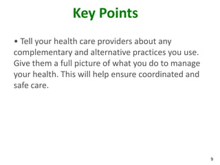 9
Key Points
• Tell your health care providers about any
complementary and alternative practices you use.
Give them a full picture of what you do to manage
your health. This will help ensure coordinated and
safe care.
 
