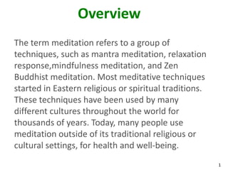 1
Overview
The term meditation refers to a group of
techniques, such as mantra meditation, relaxation
response,mindfulness meditation, and Zen
Buddhist meditation. Most meditative techniques
started in Eastern religious or spiritual traditions.
These techniques have been used by many
different cultures throughout the world for
thousands of years. Today, many people use
meditation outside of its traditional religious or
cultural settings, for health and well-being.
 