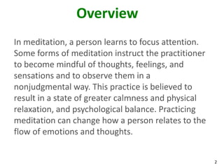 2
Overview
In meditation, a person learns to focus attention.
Some forms of meditation instruct the practitioner
to become mindful of thoughts, feelings, and
sensations and to observe them in a
nonjudgmental way. This practice is believed to
result in a state of greater calmness and physical
relaxation, and psychological balance. Practicing
meditation can change how a person relates to the
flow of emotions and thoughts.
 