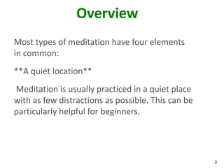 3
Overview
Most types of meditation have four elements
in common:
**A quiet location**
Meditation is usually practiced in a quiet place
with as few distractions as possible. This can be
particularly helpful for beginners.
 