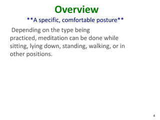 4
Overview
**A specific, comfortable posture**
Depending on the type being
practiced, meditation can be done while
sitting, lying down, standing, walking, or in
other positions.
 