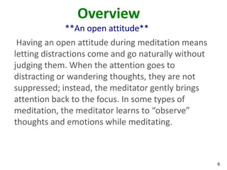 6
Overview
**An open attitude**
Having an open attitude during meditation means
letting distractions come and go naturally without
judging them. When the attention goes to
distracting or wandering thoughts, they are not
suppressed; instead, the meditator gently brings
attention back to the focus. In some types of
meditation, the meditator learns to “observe”
thoughts and emotions while meditating.
 