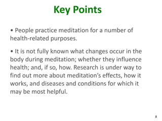 8
Key Points
• People practice meditation for a number of
health-related purposes.
• It is not fully known what changes occur in the
body during meditation; whether they influence
health; and, if so, how. Research is under way to
find out more about meditation’s effects, how it
works, and diseases and conditions for which it
may be most helpful.
 