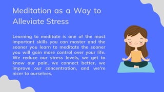Learning to meditate is one of the most
important skills you can master and the
sooner you learn to meditate the sooner
you will gain more control over your life.
We reduce our stress levels, we get to
know our pain, we connect better, we
improve our concentration, and we're
nicer to ourselves.
Meditation as a Way to
Alleviate Stress
 
