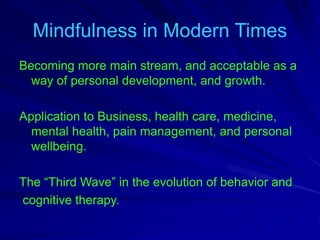 Mindfulness in Modern Times
Becoming more main stream, and acceptable as a
way of personal development, and growth.
Application to Business, health care, medicine,
mental health, pain management, and personal
wellbeing.
The “Third Wave” in the evolution of behavior and
cognitive therapy.
 