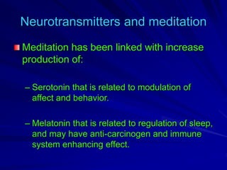 Neurotransmitters and meditation
Meditation has been linked with increase
production of:
– Serotonin that is related to modulation of
affect and behavior.
– Melatonin that is related to regulation of sleep,
and may have anti-carcinogen and immune
system enhancing effect.
 