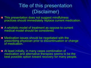 Title of this presentation
(Disclaimer)
This presentation does not suggest mindfulness
practices should immediately replace current medication.
A wholistic model of treatment as oppose to current
medical model should be considered.
Medication issues should be negotiated with the
prescribing physician prior to discontinuation or change
of medication.
At least initially, in many cases combination of
medication and alternative therapies seems to be the
best possible option toward recovery for many people.
 