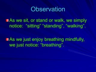 Observation
As we sit, or stand or walk, we simply
notice: “sitting” “standing”, “walking”.
As we just enjoy breathing mindfully,
we just notice: “breathing”.
 