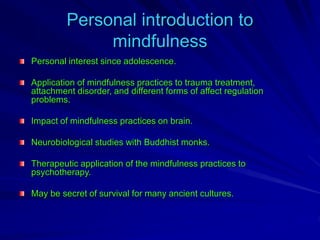 Personal introduction to
mindfulness
Personal interest since adolescence.
Application of mindfulness practices to trauma treatment,
attachment disorder, and different forms of affect regulation
problems.
Impact of mindfulness practices on brain.
Neurobiological studies with Buddhist monks.
Therapeutic application of the mindfulness practices to
psychotherapy.
May be secret of survival for many ancient cultures.
 