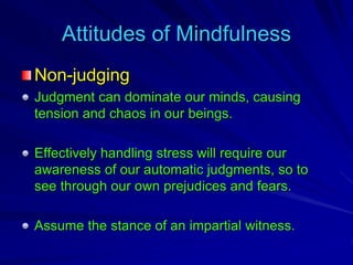Attitudes of Mindfulness
Non-judging
Judgment can dominate our minds, causing
tension and chaos in our beings.
Effectively handling stress will require our
awareness of our automatic judgments, so to
see through our own prejudices and fears.
Assume the stance of an impartial witness.
 