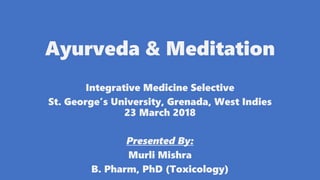 Ayurveda & Meditation
Integrative Medicine Selective
St. George’s University, Grenada, West Indies
23 March 2018
Presented By:
Murli Mishra
B. Pharm, PhD (Toxicology)
 