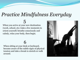Practice Mindfulness Everyday
5
When you arrive at your new destination
(work, school, etc.) take a few moments to
orient yourself; breathe consciously and
calmly, relax your body, then begin.
6
When sitting at your desk or keyboard,
become aware of the subtle signs of physical
tension and take a break to stretch or walk
around.
 