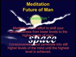 Meditation
          Future of Man
             “ meditation ”

   Meditation is an effort to shift your
 consciousness from lower levels to the
         higher levels of mind.

 Consciousness must penetrate into still
higher levels of the mind until the highest
            level is achieved.
 