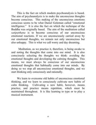10
This is the fact on which modern psychoanalysis is based.
The aim of psychoanalysis is to make the unconscious thoughts
become conscious. This making of the unconscious emotions
conscious seems to be what Daniel Goleman called ―emotional
intelligence.‖ It is also the fact on which the technique of the
Buddha was originally based. The aim of the meditation called
satipatthana is to become conscious of our unconscious
emotional reactions. If we are unconsciously carried away by
our emotional thoughts, we remain not only unconscious but
also unhappy. This is what we call worry and day dreaming.
Meditation, as we practice it, therefore, is being awake to
and noting the thoughts that come into our mind. It is also
consciously selecting the thoughts we think: avoiding the
emotional thoughts and developing the calming thoughts. This
means, we must always be conscious of our unconscious
emotional thoughts that habitually come into our minds. By
doing so we stop all unconscious emotional thoughts, and we
start thinking only consciously and rationally.
We learn to overcome old habits of unconscious emotional
thinking, and we learn to consciously cultivate new habits of
calm thinking. Cultivating a new habit, however, means
practice, and practice means repetition, which must be
maintained throughout. It is like learning to type or to play a
musical instrument.
 