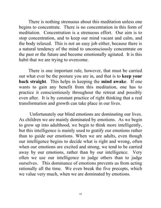 12
There is nothing strenuous about this meditation unless one
begins to concentrate. There is no concentration in this form of
meditation. Concentration is a strenuous effort. Our aim is to
stop concentration, and to keep our mind vacant and calm, and
the body relaxed. This is not an easy job either, because there is
a natural tendency of the mind to unconsciously concentrate on
the past or the future and become emotionally agitated. It is this
habit that we are trying to overcome.
There is one important rule, however, that must be carried
out what ever be the posture you are in, and that is to keep your
back straight. This helps in keeping the mind awake. If one
wants to gain any benefit from this meditation, one has to
practice it conscientiously throughout the retreat and possibly
even after. It is by constant practice of right thinking that a real
transformation and growth can take place in our lives.
Unfortunately our blind emotions are dominating our lives.
As children we are mainly dominated by emotions. As we begin
to grow up into adulthood, we begin to think more intelligently,
but this intelligence is mainly used to gratify our emotions rather
than to guide our emotions. When we are adults, even though
our intelligence begins to decide what is right and wrong, often
when our emotions are excited and strong, we tend to be carried
away by our emotions, rather than by our intelligence. Very
often we use our intelligence to judge others than to judge
ourselves. This dominance of emotions prevents us from acting
rationally all the time. We even break the five precepts, which
we value very much, when we are dominated by emotions.
 