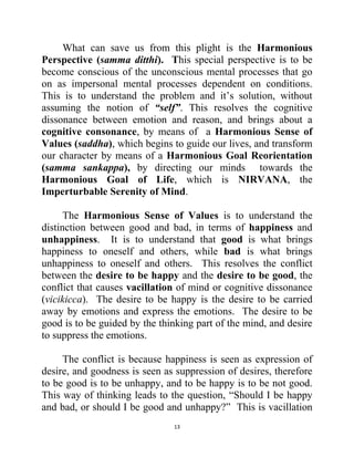 13
What can save us from this plight is the Harmonious
Perspective (samma ditthi). This special perspective is to be
become conscious of the unconscious mental processes that go
on as impersonal mental processes dependent on conditions.
This is to understand the problem and it‘s solution, without
assuming the notion of “self”. This resolves the cognitive
dissonance between emotion and reason, and brings about a
cognitive consonance, by means of a Harmonious Sense of
Values (saddha), which begins to guide our lives, and transform
our character by means of a Harmonious Goal Reorientation
(samma sankappa), by directing our minds towards the
Harmonious Goal of Life, which is NIRVANA, the
Imperturbable Serenity of Mind.
The Harmonious Sense of Values is to understand the
distinction between good and bad, in terms of happiness and
unhappiness. It is to understand that good is what brings
happiness to oneself and others, while bad is what brings
unhappiness to oneself and others. This resolves the conflict
between the desire to be happy and the desire to be good, the
conflict that causes vacillation of mind or cognitive dissonance
(vicikicca). The desire to be happy is the desire to be carried
away by emotions and express the emotions. The desire to be
good is to be guided by the thinking part of the mind, and desire
to suppress the emotions.
The conflict is because happiness is seen as expression of
desire, and goodness is seen as suppression of desires, therefore
to be good is to be unhappy, and to be happy is to be not good.
This way of thinking leads to the question, ―Should I be happy
and bad, or should I be good and unhappy?‖ This is vacillation
 