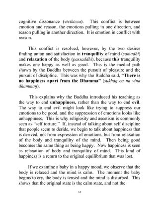 14
cognitive dissonance (vicikicca). This conflict is between
emotion and reason, the emotions pulling in one direction, and
reason pulling in another direction. It is emotion in conflict with
reason.
This conflict is resolved, however, by the two desires
finding union and satisfaction in tranquility of mind (samadhi)
and relaxation of the body (passaddhi), because this tranquility
makes one happy as well as good. This is the medial path
shown by the Buddha between the pursuit of pleasure and the
pursuit of discipline. This was why the Buddha said, “There is
no happiness apart from the Dhamma” (sukhaŋ ca na vina
dhammaŋ).
This explains why the Buddha introduced his teaching as
the way to end unhappiness, rather than the way to end evil.
The way to end evil might look like trying to suppress our
emotions to be good, and the suppression of emotions looks like
unhappiness. This is why religiosity and ascetism is commonly
seen as ―self torture.‖ If, instead of talking about self discipline
that people seem to deride, we begin to talk about happiness that
is derived, not from expression of emotions, but from relaxation
of the body and tranquility of the mind. Then being good
becomes the same thing as being happy. Now happiness is seen
as relaxation of body and tranquility of mind. This kind of
happiness is a return to the original equilibrium that was lost.
If we examine a baby in a happy mood, we observe that the
body is relaxed and the mind is calm. The moment the baby
begins to cry, the body is tensed and the mind is disturbed. This
shows that the original state is the calm state, and not the
 