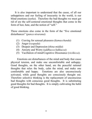 16
It is also important to understand that the cause, of all our
unhappiness and our feeling of insecurity in the world, is our
blind emotions (tanha). Therefore the bad thoughts we must get
rid of are the self-centered emotional thoughts that come in the
form of lust, hate, and the notion of ―self.‖
These emotions also come in the form of the ―five emotional
disturbances‖ (panca nivarana):
(1) Craving for sensual pleasures (kamacchanda)
(2) Anger (vyapada)
(3) Despair and Depression (thina midda)
(4) Anxiety and Worry (uddhacca kukkucca)
(5) Vacillation of mind/Cognitive Dissonance (vicikicca).
Emotions are disturbances of the mind and body that cause
physical tension, and make one uncomfortable and unhappy.
Good thoughts, on the other hand, are the peaceful rational
thoughts that relax the body, calm the mind, and make one
comfortable and happy. Emotions are also unconsciously
activated, while good thoughts are consciously thought out.
Therefore selective thinking is the replacement of unconscious
bad thoughts with conscious good thoughts. It is substituting
good thoughts for bad thoughts. It is simply cultivating the habit
of good thinking.
 