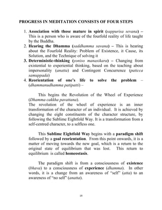 19
PROGRESS IN MEDITATION CONSISTS OF FOUR STEPS
1. Association with those mature in spirit (sappurisa sevana) –
This is a person who is aware of the fourfold reality of life taught
by the Buddha.
2. Hearing the Dhamma (saddhamma savana) – This is hearing
about the Fourfold Reality: Problem of Existence, it Cause, its
Solution, and the Technique of solving it
3. Deterministic-thinking (yoniso manasikara) – Changing from
existential to experiential thinking, based on the teaching about
impersonality (anatta) and Contingent Concurrence (paticca
samuppada)
4. Reorientation of one’s life to solve the problem –
(dhammanudhamma patipatti) –
This begins the Revolution of the Wheel of Experience
(Dhamma cakkha pavattana).
The revolution of the wheel of experience is an inner
transformation of the character of an individual. It is achieved by
changing the eight constituents of the character structure, by
following the Sublime Eightfold Way. It is a transformation from a
self-centred character, to a selfless one.
This Sublime Eightfold Way begins with a paradigm shift
followed by a goal reorientation. From this point onwards, it is a
matter of moving towards the new goal, which is a return to the
original state of equilibrium that was lost. This return to
equilibrium is called homeostasis.
The paradigm shift is from a consciousness of existence
(bhava) to a consciousness of experience (dhamma). In other
words, it is a change from an awareness of ―self‖ (atta) to an
awareness of ―no self‖ (anatta).
 