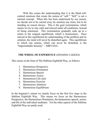 20
With this comes the understanding that it is the blind self-
centred emotions that create the notion of ―self.‖ ―Self‖ is not a
rational concept. When this has been understood by our reason,
we decide not to be carried away by emotion any more, but to be
standing on reason always. This is the goal reorientation, which
means we try to stay calm and relaxed under all conditions, instead
of being emotional. This reorientation gradually ends up in a
return to the original equilibrium, which is homeostasis. Once
arrived at this equilibrium by understanding of the problem and its
solution, the mind will never be disturbed again. This equilibrium
to which one returns, which can never be disturbed, is the
―Imperturbable Serenity‖ – NIRVANA.
THE WHEEL OF EXPERIENCE (DHAMMA CAKKHA)
This comes in the form of The Sublime Eightfold Way, as follows:
1. Harmonious Perspective
2. Harmonious Orientation
3. Harmonious Speech
4. Harmonious Action
5. Harmonious Life style
6. Harmonious Exercise
7. Harmonious Attention
8. Harmonious Equilibrium
In the beginner‘s retreat we mainly focus on the first five steps in the
Sublime Eightfold Way. This means we focus on the Harmonious
Perspective, the Harmonious Orientation, the harmonious speech, action,
and life of the individual meditator. Yet the other aspects of the Sublime
Eightfold Way are partly used.
 