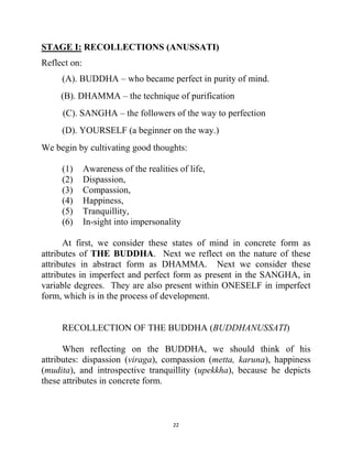 22
STAGE I: RECOLLECTIONS (ANUSSATI)
Reflect on:
(A). BUDDHA – who became perfect in purity of mind.
(B). DHAMMA – the technique of purification
(C). SANGHA – the followers of the way to perfection
(D). YOURSELF (a beginner on the way.)
We begin by cultivating good thoughts:
(1) Awareness of the realities of life,
(2) Dispassion,
(3) Compassion,
(4) Happiness,
(5) Tranquillity,
(6) In-sight into impersonality
At first, we consider these states of mind in concrete form as
attributes of THE BUDDHA. Next we reflect on the nature of these
attributes in abstract form as DHAMMA. Next we consider these
attributes in imperfect and perfect form as present in the SANGHA, in
variable degrees. They are also present within ONESELF in imperfect
form, which is in the process of development.
RECOLLECTION OF THE BUDDHA (BUDDHANUSSATI)
When reflecting on the BUDDHA, we should think of his
attributes: dispassion (viraga), compassion (metta, karuna), happiness
(mudita), and introspective tranquillity (upekkha), because he depicts
these attributes in concrete form.
 