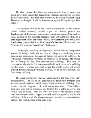 24
He also realized that there are some people who renounce and
move away from things that depend on conditions and subject to aging,
disease, and death. For him, they seemed to be doing the right thing.
Therefore he thought: ―I will be a renouncer myself, living the right kind
of life.‖
This decision resulted in the ―Great Renunciation‖ of the Buddha
(Maha Abhinikkhamana), which began his further growth and
development of dispassion, compassion, happiness, tranquillity, and in-
sight, ending in his ultimate freedom from all suffering, through a
paradigm shift, from existence (bhava) to experience (dhamma), thus
Awakening (sambodhi) from the dream of existence (bhava nidra) and
―entering the reality of experience‖ (Tathagata).
His in-sight, resulting in dispassion, which lead to compassion
towards all beings, made him see how all beings were suffering, due to
passion and attachment. Because all beings are subject to suffering, he
felt a great sympathetic resonance or empathy for all beings. He wished
that all beings be free from passion and suffering. This was his
compassion wherein he felt in unison with all, as if everyone‘s suffering
was his own. He made an effort to free the whole world, not merely
himself, from suffering, by finding the way, for all to be completely free
from every suffering.
His great compassion (karuna) culminated in the loss of his self-
consciousness. The loss of self consciousness resulted in freedom from
all self-centred emotions, which lead to freedom from all suffering. This
resulted in the happiness of selflessness (mudita). This selfless
happiness was not an emotional excitement, but a calm, peaceful, and
restful state of mind. This was why the mind of the Buddha always
remained compassionate, happy, tranquil, and introspective despite the
sufferings of the world. He also encouraged others to be compassionate,
tranquil and introspective in the same way.
 