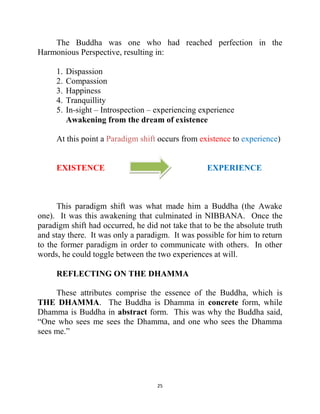 25
The Buddha was one who had reached perfection in the
Harmonious Perspective, resulting in:
1. Dispassion
2. Compassion
3. Happiness
4. Tranquillity
5. In-sight – Introspection – experiencing experience
Awakening from the dream of existence
At this point a Paradigm shift occurs from existence to experience)
EXISTENCE EXPERIENCE
This paradigm shift was what made him a Buddha (the Awake
one). It was this awakening that culminated in NIBBANA. Once the
paradigm shift had occurred, he did not take that to be the absolute truth
and stay there. It was only a paradigm. It was possible for him to return
to the former paradigm in order to communicate with others. In other
words, he could toggle between the two experiences at will.
REFLECTING ON THE DHAMMA
These attributes comprise the essence of the Buddha, which is
THE DHAMMA. The Buddha is Dhamma in concrete form, while
Dhamma is Buddha in abstract form. This was why the Buddha said,
―One who sees me sees the Dhamma, and one who sees the Dhamma
sees me.‖
 