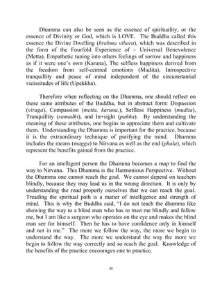 26
Dhamma can also be seen as the essence of spirituality, or the
essence of Divinity or God, which is LOVE. The Buddha called this
essence the Divine Dwelling (brahma vihara), which was described in
the form of the Fourfold Experience of – Universal Benevolence
(Metta), Empathetic tuning into others feelings of sorrow and happiness
as if it were one‘s own (Karuna), The selfless happiness derived from
the freedom from self-centred emotions (Mudita), Introspective
tranquillity and peace of mind independent of the circumstantial
vicissitudes of life (Upekkha).
Therefore when reflecting on the Dhamma, one should reflect on
these same attributes of the Buddha, but in abstract form: Dispassion
(viraga), Compassion (metta, karuna,), Selfless Happiness (mudita),
Tranquillity (samadhi), and In+sight (pañña). By understanding the
meaning of these attributes, one begins to appreciate them and cultivate
them. Understanding the Dhamma is important for the practice, because
it is the extraordinary technique of purifying the mind. Dhamma
includes the means (magga) to Nirvana as well as the end (phala), which
represent the benefits gained from the practice.
For an intelligent person the Dhamma becomes a map to find the
way to Nirvana. This Dhamma is the Harmonious Perspective. Without
the Dhamma one cannot reach the goal. We cannot depend on teachers
blindly, because they may lead us in the wrong direction. It is only by
understanding the road properly ourselves that we can reach the goal.
Treading the spiritual path is a matter of intelligence and strength of
mind. This is why the Buddha said, ―I do not teach the dhamma like
showing the way to a blind man who has to trust me blindly and follow
me, but I am like a surgeon who operates on the eye and makes the blind
man see for himself. Then he has to have confidence only in himself
and not in me.‖ The more we follow the way, the more we begin to
understand the way. The more we understand the way the more we
begin to follow the way correctly and so reach the goal. Knowledge of
the benefits of the practice encourages one to practice.
 