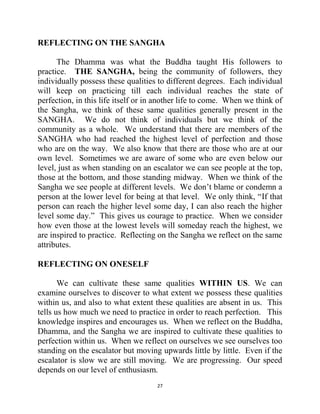 27
REFLECTING ON THE SANGHA
The Dhamma was what the Buddha taught His followers to
practice. THE SANGHA, being the community of followers, they
individually possess these qualities to different degrees. Each individual
will keep on practicing till each individual reaches the state of
perfection, in this life itself or in another life to come. When we think of
the Sangha, we think of these same qualities generally present in the
SANGHA. We do not think of individuals but we think of the
community as a whole. We understand that there are members of the
SANGHA who had reached the highest level of perfection and those
who are on the way. We also know that there are those who are at our
own level. Sometimes we are aware of some who are even below our
level, just as when standing on an escalator we can see people at the top,
those at the bottom, and those standing midway. When we think of the
Sangha we see people at different levels. We don‘t blame or condemn a
person at the lower level for being at that level. We only think, ―If that
person can reach the higher level some day, I can also reach the higher
level some day.‖ This gives us courage to practice. When we consider
how even those at the lowest levels will someday reach the highest, we
are inspired to practice. Reflecting on the Sangha we reflect on the same
attributes.
REFLECTING ON ONESELF
We can cultivate these same qualities WITHIN US. We can
examine ourselves to discover to what extent we possess these qualities
within us, and also to what extent these qualities are absent in us. This
tells us how much we need to practice in order to reach perfection. This
knowledge inspires and encourages us. When we reflect on the Buddha,
Dhamma, and the Sangha we are inspired to cultivate these qualities to
perfection within us. When we reflect on ourselves we see ourselves too
standing on the escalator but moving upwards little by little. Even if the
escalator is slow we are still moving. We are progressing. Our speed
depends on our level of enthusiasm.
 