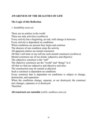 30
AWARENESS OF THE REALITIES OF LIFE
The Logic of this Reflection
1. Instability (anicca)
There are no entities in the world
There are only activities (sankhara)
Every activity has a beginning, an end, with change in between
Every activity is dependent on conditions
When conditions are present they begin and continue
The absence of one condition stops the activity
All apparent entities are mental constructs
All that I call mine or my-self are such mental constructs (sankhara)
Mental constructs are of two kinds: subjective and objective
The subjective construct is the ―self‖
The objective constructs are the ―world‖ and ―things‖ in it
All that we find are subjective and objective activities
The construction may be mental or physical
Such a construct is dependent on conditions
Every construct that is dependent on conditions is subject to change,
destruction, and separation.
When the conditions change, separate, or are destroyed, the construct
also changes, separates or is destroyed
Therefore
All constructs are unstable (sabbe sankhara anicca)
 