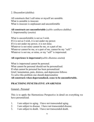 31
2. Discomfort (dukkha)
All constructs that I call mine or myself are unstable.
What is unstable is insecure
What is insecure is unpleasant and uncomfortable
All constructs are uncomfortable (sabbe sankhara dukkha)
3. Impersonality (anatta)
What is uncomfortable is not as I wish.
If it is not as I wish, it is not under my power.
If it is not under my power, it is not mine.
Whatever is not mine cannot be me, or a part of me.
Whatever cannot be me, or a part of me, cannot be my ―self.‖
Whatever is not me, or mine, or my ―self‖ is impersonal.
All experience is impersonal (sabbe dhamma anatta)
What is impersonal cannot be personal.
What cannot be personal should not be personalized.
If what cannot be personal has been personalized
Grief, lamentation, pain, distress, and depression follows
To solve this problem one should depersonalize
All constructs when depersonalized, cease to be uncomfortable.
PRACTISING PENETRATIVE AWARENESS
General - Personal
This is to apply the Harmonious Perspective in detail on everything we
have personalized.
1. I am subject to aging. I have not transcended aging.
2. I am subject to disease. I have not transcended disease.
3. I am subject to death. I have not transcended death.
 