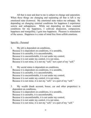 32
All that is near and dear to me is subject to change and separation.
When these things are changing and separating all that is left is my
emotional state (kmm). My emotional state makes me unhappy. By
depending on changing external conditions for happiness I experience
sorrow and unhappiness. While not depending on these external
conditions for my happiness, I cultivate dispassion, compassion,
happiness and tranquillity, I gain true happiness. Pleasure is stimulation
of the senses. Happiness is a state of mind free from selfish emotions.
Specific - Personal
1. My job is dependent on conditions,
Because it is dependent on conditions, it is unstable,
Because it is unstable, it is uncomfortable,
Because it is uncomfortable, it is not under my control,
Because it is not under my control, it is not mine,
Because it is not mine, it is not my ―self,‖ nor a part of my ―self.‖
2. My social status is dependent on conditions,
Because it is dependent on conditions, it is unstable,
Because it is unstable, it is uncomfortable,
Because it is uncomfortable, it is not under my control,
Because it is not under my control, it is not mine,
Because it is not mine, it is not my ―self,‖ or a part of my ―self.‖
3. My wealth (bank account, house, car and other properties) is
dependent on conditions,
Because it is dependent on conditions, it is unstable,
Because it is unstable, it is uncomfortable,
Because it is uncomfortable, it is not under my control,
Because it is not under my control, it is not mine,
Because it is not mine, it is not my ―self,‖ or a part of my ―self.‖
 