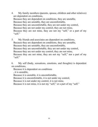 33
4. My family members (parents, spouse, children and other relatives)
are dependent on conditions,
Because they are dependent on conditions, they are unstable,
Because they are unstable, they are uncomfortable,
Because they are uncomfortable, they are not under my control,
Because they are not under my control, they are not mine,
Because they are not mine, they are not my ―self,‖ or a part of my
―self.‖
5. My friends and associates are dependent on conditions,
Because they are dependent on conditions, they are unstable,
Because they are unstable, they are uncomfortable,
Because they are uncomfortable, they are not under my control,
Because they are not under my control, they are not mine,
Because they are not mine, they are not my ―self,‖ nor a part of my
―self.‖
6. My self (body, sensations, emotions, and thoughts) is dependent
on conditions,
Because it is dependent on conditions
, it is unstable,
Because it is unstable, it is uncomfortable,
Because it is uncomfortable, it is not under my control,
Because it is not under my control, it is not mine,
Because it is not mine, it is not my ―self,‖ or a part of my ―self.‖
 