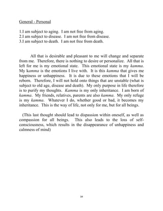 34
General - Personal
1.I am subject to aging. I am not free from aging.
2.I am subject to disease. I am not free from disease.
3.I am subject to death. I am not free from death.
All that is desirable and pleasant to me will change and separate
from me. Therefore, there is nothing to desire or personalize. All that is
left for me is my emotional state. This emotional state is my kamma.
My kamma is the emotions I live with. It is this kamma that gives me
happiness or unhappiness. It is due to these emotions that I will be
reborn. Therefore, I will not hold onto things that are unstable (what is
subject to old age, disease and death). My only purpose in life therefore
is to purify my thoughts. Kamma is my only inheritance. I am born of
kamma. My friends, relatives, parents are also kamma. My only refuge
is my kamma. Whatever I do, whether good or bad, it becomes my
inheritance. This is the way of life, not only for me, but for all beings.
(This last thought should lead to dispassion within oneself, as well as
compassion for all beings. This also leads to the loss of self-
consciousness, which results in the disappearance of unhappiness and
calmness of mind)
 