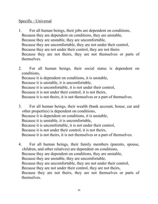 35
Specific - Universal
1. For all human beings, their jobs are dependent on conditions,
Because they are dependent on conditions, they are unstable,
Because they are unstable, they are uncomfortable,
Because they are uncomfortable, they are not under their control,
Because they are not under their control, they are not theirs
Because they are not theirs, they are not themselves or parts of
themselves.
2. For all human beings, their social status is dependent on
conditions,
Because it is dependent on conditions, it is unstable,
Because it is unstable, it is uncomfortable,
Because it is uncomfortable, it is not under their control,
Because it is not under their control, it is not theirs,
Because it is not theirs, it is not themselves or a part of themselves.
3. For all human beings, their wealth (bank account, house, car and
other properties) is dependent on conditions,
Because it is dependent on conditions, it is unstable,
Because it is unstable, it is uncomfortable,
Because it is uncomfortable, it is not under their control,
Because it is not under their control, it is not theirs,
Because it is not theirs, it is not themselves or a part of themselves.
4. For all human beings, their family members (parents, spouse,
children, and other relatives) are dependent on conditions,
Because they are dependent on conditions, they are unstable,
Because they are unstable, they are uncomfortable,
Because they are uncomfortable, they are not under their control,
Because they are not under their control, they are not theirs,
Because they are not theirs, they are not themselves or parts of
themselves.
 