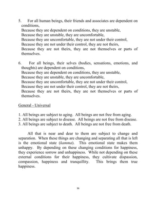 36
5. For all human beings, their friends and associates are dependent on
conditions,
Because they are dependent on conditions, they are unstable,
Because they are unstable, they are uncomfortable,
Because they are uncomfortable, they are not under their control,
Because they are not under their control, they are not theirs,
Because they are not theirs, they are not themselves or parts of
themselves.
6. For all beings, their selves (bodies, sensations, emotions, and
thoughts) are dependent on conditions,
Because they are dependent on conditions, they are unstable,
Because they are unstable, they are uncomfortable,
Because they are uncomfortable, they are not under their control,
Because they are not under their control, they are not theirs,
Because they are not theirs, they are not themselves or parts of
themselves.
General - Universal
1. All beings are subject to aging. All beings are not free from aging.
2. All beings are subject to disease. All beings are not free from disease.
3. All beings are subject to death. All beings are not free from death.
All that is near and dear to them are subject to change and
separation. When these things are changing and separating all that is left
is the emotional state (kamma). This emotional state makes them
unhappy. By depending on these changing conditions for happiness,
they experience sorrow and unhappiness. While not depending on these
external conditions for their happiness, they cultivate dispassion,
compassion, happiness and tranquillity. This brings them true
happiness.
 